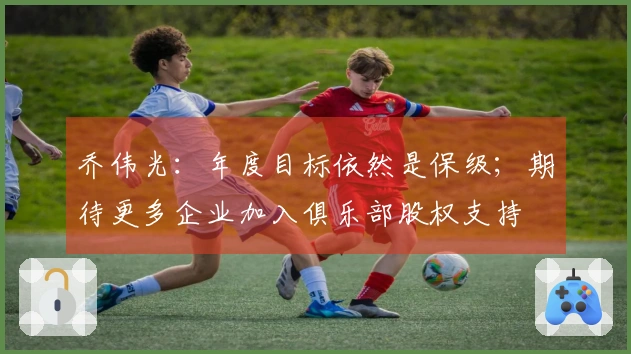 乔伟光：年度目标依然是保级；期待更多企业加入俱乐部股权支持