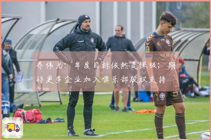 乔伟光：年度目标依然是保级；期待更多企业加入俱乐部股权支持