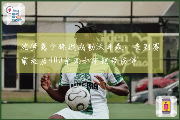 沈梦露今晚迎战勒沃库森，告别赛前经历400余天十字韧带伤停