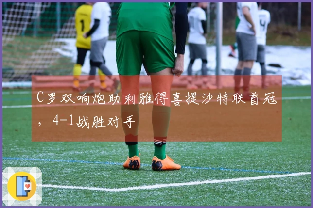 C罗双响炮助利雅得喜提沙特联首冠，4-1战胜对手